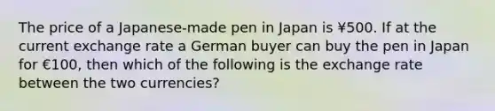 The price of a Japanese-made pen in Japan is ¥500. If at the current exchange rate a German buyer can buy the pen in Japan for €100, then which of the following is the exchange rate between the two currencies?