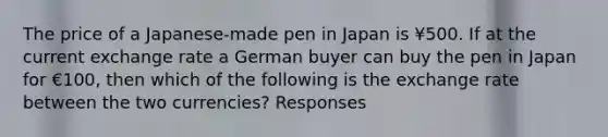 The price of a Japanese-made pen in Japan is ¥500. If at the current exchange rate a German buyer can buy the pen in Japan for €100, then which of the following is the exchange rate between the two currencies? Responses