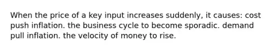 When the price of a key input increases suddenly, it causes: cost push inflation. the business cycle to become sporadic. demand pull inflation. the velocity of money to rise.