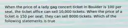 When the price of a lady gag concert ticket in Boulder is 100 per seat, the ticket office can sell 10,000 tickets. When the price of a ticket is 150 per seat, they can sell 8000 tickets. Which of the following statements is true