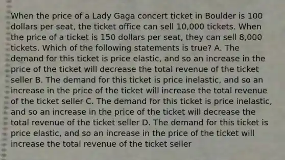 When the price of a Lady Gaga concert ticket in Boulder is 100 dollars per seat, the ticket office can sell 10,000 tickets. When the price of a ticket is 150 dollars per seat, they can sell 8,000 tickets. Which of the following statements is true? A. The demand for this ticket is price elastic, and so an increase in the price of the ticket will decrease the total revenue of the ticket seller B. The demand for this ticket is price inelastic, and so an increase in the price of the ticket will increase the total revenue of the ticket seller C. The demand for this ticket is price inelastic, and so an increase in the price of the ticket will decrease the total revenue of the ticket seller D. The demand for this ticket is price elastic, and so an increase in the price of the ticket will increase the total revenue of the ticket seller