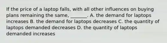 If the price of a laptop falls​, with all other influences on buying plans remaining the​ same, _______. A. the demand for laptops increases B. the demand for laptops decreases C. the quantity of laptops demanded decreases D. the quantity of laptops demanded increases