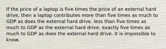 If the price of a laptop is five times the price of an external hard drive, then a laptop contributes more than five times as much to GDP as does the external hard drive. less than five times as much to GDP as the external hard drive. exactly five times as much to GDP as does the external hard drive. It is impossible to know.