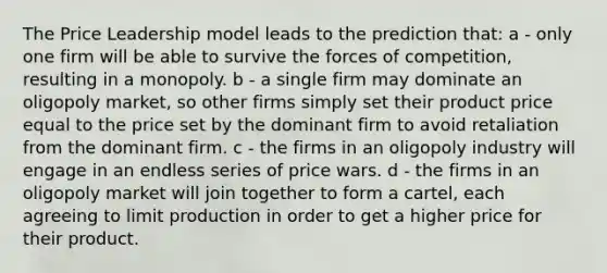 The Price Leadership model leads to the prediction that: a - only one firm will be able to survive the forces of competition, resulting in a monopoly. b - a single firm may dominate an oligopoly market, so other firms simply set their product price equal to the price set by the dominant firm to avoid retaliation from the dominant firm. c - the firms in an oligopoly industry will engage in an endless series of price wars. d - the firms in an oligopoly market will join together to form a cartel, each agreeing to limit production in order to get a higher price for their product.