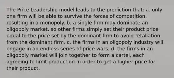 The Price Leadership model leads to the prediction that: a. only one firm will be able to survive the forces of competition, resulting in a monopoly. b. a single firm may dominate an oligopoly market, so other firms simply set their product price equal to the price set by the dominant firm to avoid retaliation from the dominant firm. c. the firms in an oligopoly industry will engage in an endless series of price wars. d. the firms in an oligopoly market will join together to form a cartel, each agreeing to limit production in order to get a higher price for their product.