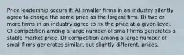 Price leadership occurs if: A) smaller firms in an industry silently agree to charge the same price as the largest firm. B) two or more firms in an industry agree to fix the price at a given level. C) competition among a large number of small firms generates a stable market price. D) competition among a large number of small firms generates similar, but slightly different, prices.