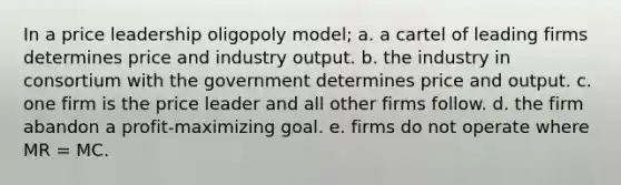 In a price leadership oligopoly model; a. a cartel of leading firms determines price and industry output. b. the industry in consortium with the government determines price and output. c. one firm is the price leader and all other firms follow. d. the firm abandon a profit-maximizing goal. e. firms do not operate where MR = MC.