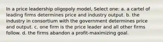 In a price leadership oligopoly model, Select one: a. a cartel of leading firms determines price and industry output. b. the industry in consortium with the government determines price and output. c. one firm is the price leader and all other firms follow. d. the firms abandon a profit-maximizing goal.