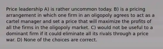 Price leadership A) is rather uncommon today. B) is a pricing arrangement in which one firm in an oligopoly agrees to act as a cartel manager and set a price that will maximize the profits of all the firms in the oligopoly market. C) would not be useful to a dominant firm if it could eliminate all its rivals through a price war. D) None of the choices are correct.