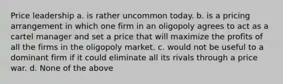 Price leadership a. is rather uncommon today. b. is a pricing arrangement in which one firm in an oligopoly agrees to act as a cartel manager and set a price that will maximize the profits of all the firms in the oligopoly market. c. would not be useful to a dominant firm if it could eliminate all its rivals through a price war. d. None of the above