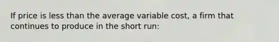 If price is less than the average variable cost, a firm that continues to produce in the short run: