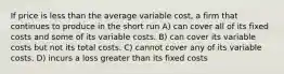 If price is less than the average variable cost, a firm that continues to produce in the short run A) can cover all of its fixed costs and some of its variable costs. B) can cover its variable costs but not its total costs. C) cannot cover any of its variable costs. D) incurs a loss greater than its fixed costs