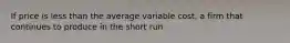 If price is less than the average variable cost, a firm that continues to produce in the short run