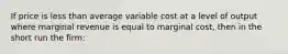 If price is less than average variable cost at a level of output where marginal revenue is equal to marginal cost, then in the short run the firm: