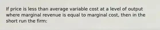 If price is less than average variable cost at a level of output where marginal revenue is equal to marginal cost, then in the short run the firm: