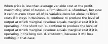 When price is less than average variable cost at the profit-maximizing level of output, a firm should: a. shutdown, because it cannot even cover all of its variable costs let alone its fixed costs if it stays in business. b. continue to produce the level of output at which marginal revenue equals marginal cost if it is operating in the short run. c. continue to produce the level of output at which marginal revenue equals marginal cost if it is operating in the long run. d. shutdown, because it will lose nothing in that case.