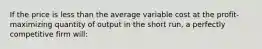 If the price is less than the average variable cost at the profit-maximizing quantity of output in the short run, a perfectly competitive firm will: