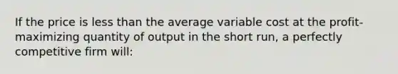 If the price is less than the average variable cost at the profit-maximizing quantity of output in the short run, a perfectly competitive firm will: