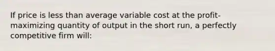 If price is <a href='https://www.questionai.com/knowledge/k7BtlYpAMX-less-than' class='anchor-knowledge'>less than</a> average variable cost at the profit-maximizing quantity of output in the short run, a perfectly competitive firm will: