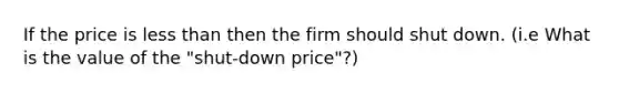 If the price is less than then the firm should shut down. (i.e What is the value of the "shut-down price"?)