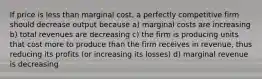 If price is less than marginal cost, a perfectly competitive firm should decrease output because a) marginal costs are increasing b) total revenues are decreasing c) the firm is producing units that cost more to produce than the firm receives in revenue, thus reducing its profits (or increasing its losses) d) marginal revenue is decreasing