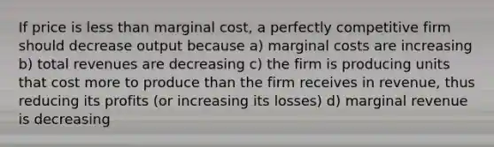 If price is less than marginal cost, a perfectly competitive firm should decrease output because a) marginal costs are increasing b) total revenues are decreasing c) the firm is producing units that cost more to produce than the firm receives in revenue, thus reducing its profits (or increasing its losses) d) marginal revenue is decreasing