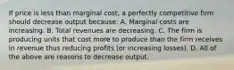 If price is less than marginal cost, a perfectly competitive firm should decrease output because: A. Marginal costs are increasing. B. Total revenues are decreasing. C. The firm is producing units that cost more to produce than the firm receives in revenue thus reducing profits (or increasing losses). D. All of the above are reasons to decrease output.