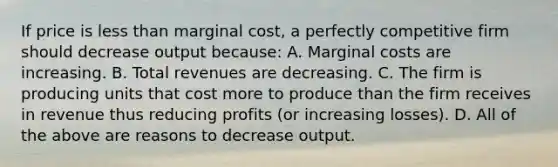 If price is less than marginal cost, a perfectly competitive firm should decrease output because: A. Marginal costs are increasing. B. Total revenues are decreasing. C. The firm is producing units that cost more to produce than the firm receives in revenue thus reducing profits (or increasing losses). D. All of the above are reasons to decrease output.