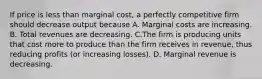 If price is less than marginal cost, a perfectly competitive firm should decrease output because A. Marginal costs are increasing. B. Total revenues are decreasing. C.The firm is producing units that cost more to produce than the firm receives in revenue, thus reducing profits (or increasing losses). D. Marginal revenue is decreasing.