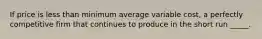 If price is less than minimum average variable cost, a perfectly competitive firm that continues to produce in the short run _____.​