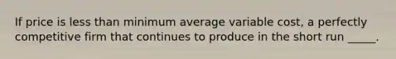 If price is less than minimum average variable cost, a perfectly competitive firm that continues to produce in the short run _____.​