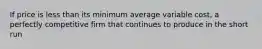 If price is less than its minimum average variable cost, a perfectly competitive firm that continues to produce in the short run