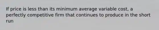 If price is less than its minimum average variable cost, a perfectly competitive firm that continues to produce in the short run