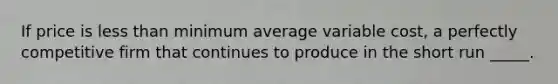 ​If price is less than minimum average variable cost, a perfectly competitive firm that continues to produce in the short run _____.