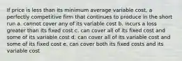 If price is less than its minimum average variable cost, a perfectly competitive firm that continues to produce in the short run a. cannot cover any of its variable cost b. incurs a loss greater than its fixed cost c. can cover all of its fixed cost and some of its variable cost d. can cover all of its variable cost and some of its fixed cost e. can cover both its fixed costs and its variable cost