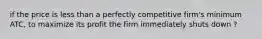 if the price is less than a perfectly competitive firm's minimum ATC, to maximize its profit the firm immediately shuts down ?