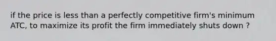 if the price is <a href='https://www.questionai.com/knowledge/k7BtlYpAMX-less-than' class='anchor-knowledge'>less than</a> a perfectly competitive firm's minimum ATC, to maximize its profit the firm immediately shuts down ?