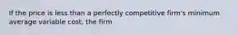 If the price is less than a perfectly competitive firm's minimum average variable cost, the firm