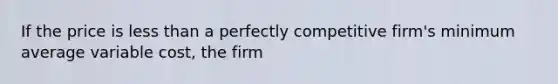 If the price is <a href='https://www.questionai.com/knowledge/k7BtlYpAMX-less-than' class='anchor-knowledge'>less than</a> a perfectly competitive firm's minimum average variable cost, the firm