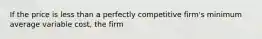 If the price is less than a perfectly competitive​ firm's minimum average variable​ cost, the firm