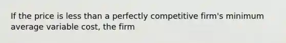 If the price is less than a perfectly competitive​ firm's minimum average variable​ cost, the firm