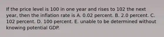 If the price level is 100 in one year and rises to 102 the next​ year, then the inflation rate is A. 0.02 percent. B. 2.0 percent. C. 102 percent. D. 100 percent. E. unable to be determined without knowing potential GDP.