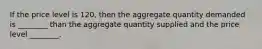 If the price level is 120, then the aggregate quantity demanded is ________ than the aggregate quantity supplied and the price level ________.