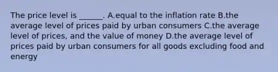 The price level is​ ______. A.equal to the inflation rate B.the average level of prices paid by urban consumers C.the average level of​ prices, and the value of money D.the average level of prices paid by urban consumers for all goods excluding food and energy