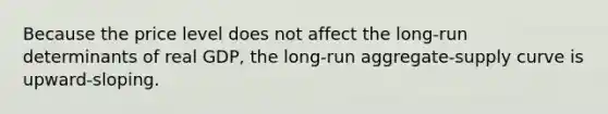 Because the price level does not affect the long-run determinants of real GDP, the long-run aggregate-supply curve is upward-sloping.