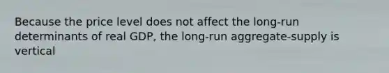 Because the price level does not affect the long-run determinants of real GDP, the long-run aggregate-supply is vertical