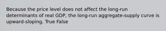 Because the price level does not affect the long-run determinants of real GDP, the long-run aggregate-supply curve is upward-sloping. True False
