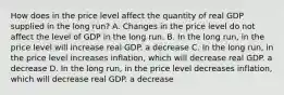 How does in the price level affect the quantity of real GDP supplied in the long run? A. Changes in the price level do not affect the level of GDP in the long run. B. In the long run, in the price level will increase real GDP. a decrease C. In the long run, in the price level increases inflation, which will decrease real GDP. a decrease D. In the long run, in the price level decreases inflation, which will decrease real GDP. a decrease