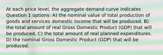 At each price level, the aggregate demand curve indicates Question 1 options: A) the nominal value of total <a href='https://www.questionai.com/knowledge/ks8soMnieU-production-of-goods' class='anchor-knowledge'>production of goods</a> and services domestic income that will be produced. B) the total amount of real Gross Domestic Product (GDP) that will be produced. C) the total amount of real planned expenditures. D) the nominal Gross Domestic Product (GDP) that will be produced.