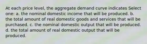 At each price level, the aggregate demand curve indicates Select one: a. the nominal domestic income that will be produced. b. the total amount of real domestic goods and services that will be purchased. c. the nominal domestic output that will be produced. d. the total amount of real domestic output that will be produced.